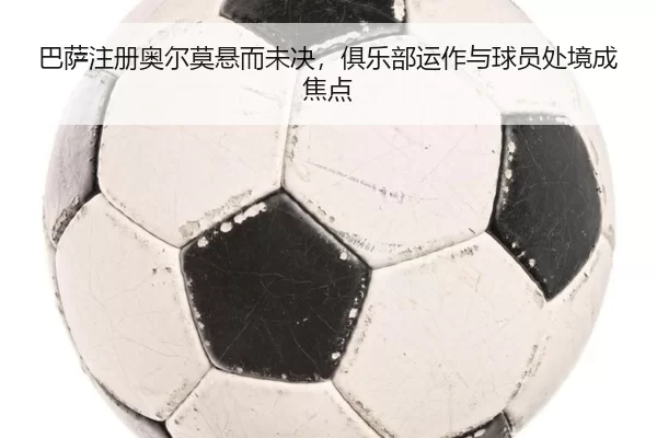 巴萨注册奥尔莫悬而未决，俱乐部运作与球员处境成焦点